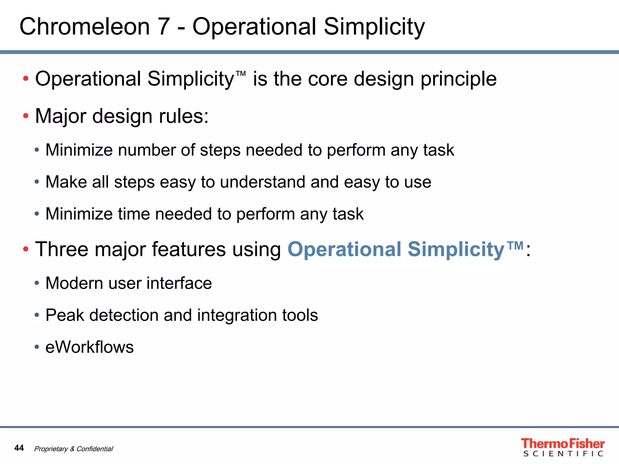 44 Proprietary & Confidential
Chromeleon 7 - Operational Simplicity
• Operational Simplicity™ is the core design principle
• Major design rules:
• Minimize number of steps needed to perform any task
• Make all steps easy to understand and easy to use
• Minimize time needed to perform any task
• Three major features using Operational Simplicity™:
• Modern user interface
• Peak detection and integration tools
• eWorkflows
 
