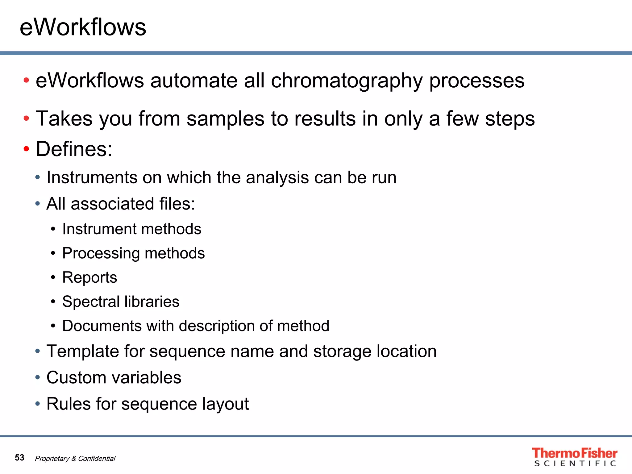 53 Proprietary & Confidential
eWorkflows
• eWorkflows automate all chromatography processes
• Takes you from samples to results in only a few steps
• Defines:
• Instruments on which the analysis can be run
• All associated files:
• Instrument methods
• Processing methods
• Reports
• Spectral libraries
• Documents with description of method
• Template for sequence name and storage location
• Custom variables
• Rules for sequence layout
 