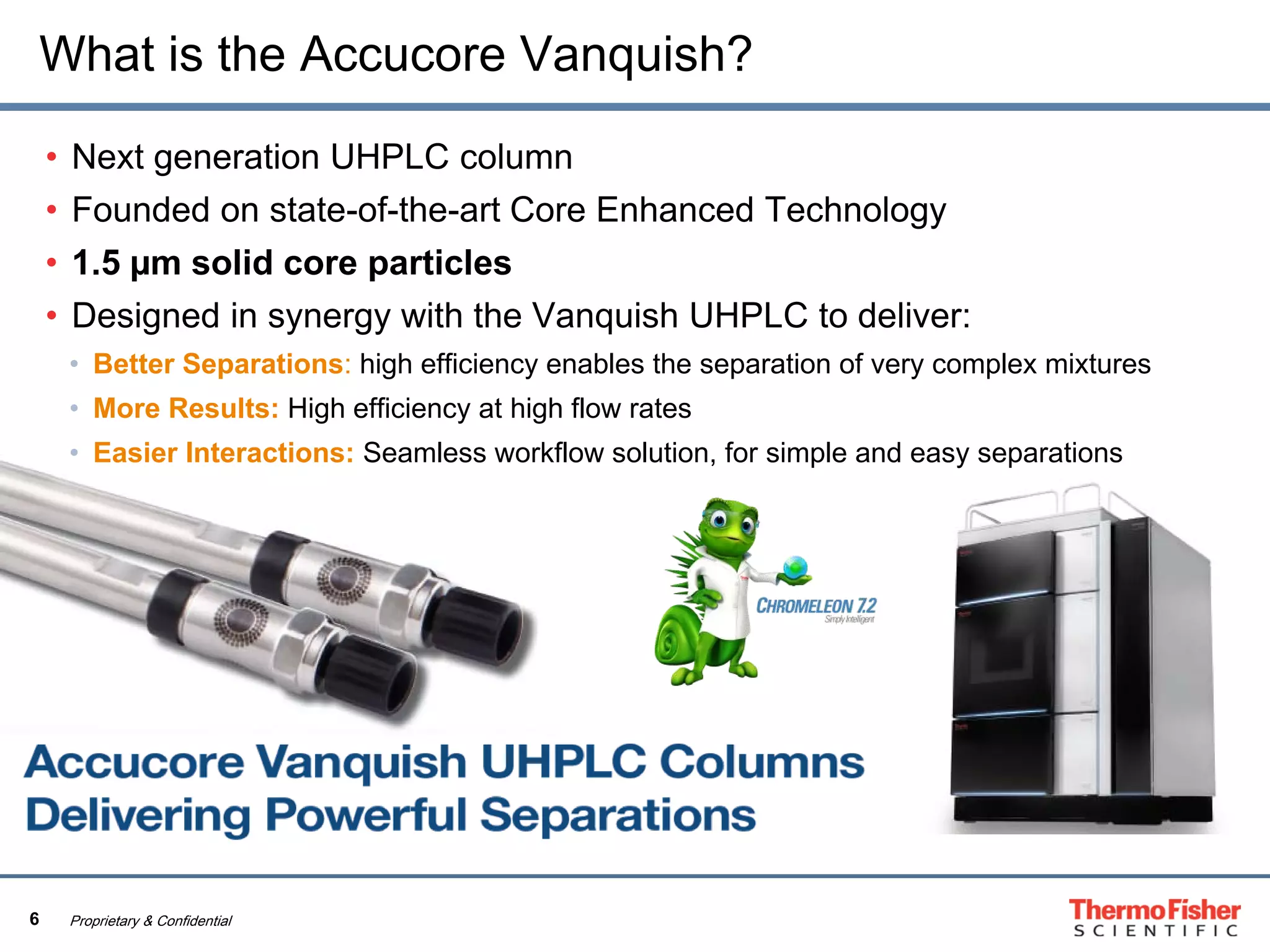 6 Proprietary & Confidential
What is the Accucore Vanquish?
• Next generation UHPLC column
• Founded on state-of-the-art Core Enhanced Technology
• 1.5 µm solid core particles
• Designed in synergy with the Vanquish UHPLC to deliver:
• Better Separations: high efficiency enables the separation of very complex mixtures
• More Results: High efficiency at high flow rates
• Easier Interactions: Seamless workflow solution, for simple and easy separations
 