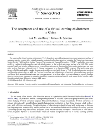 The acceptance and use of a virtual learning environment
in China
Erik M. van Raaij *, Jeroen J.L. Schepers
Eindhoven University of Technology, Department of Technology Management, P.O. Box 513, 5600 MB Eindhoven, The Netherlands
Received 18 January 2006; received in revised form 7 September 2006; accepted 11 September 2006
Abstract
The success of a virtual learning environment (VLE) depends to a considerable extent on student acceptance and use of
such an e-learning system. After critically assessing models of technology adoption, including the Technology Acceptance
Model (TAM), TAM2, and the Uniﬁed Theory of Acceptance and Usage of Technology (UTAUT), we build a conceptual
model to explain the diﬀerences between individual students in the level of acceptance and use of a VLE. This model
extends TAM2 and includes subjective norm, personal innovativeness in the domain of information technology, and com-
puter anxiety. Data were collected from 45 Chinese participants in an Executive MBA program. After performing satis-
factory reliability and validity checks, the structural model was tested with the use of PLS. Results indicate that perceived
usefulness has a direct eﬀect on VLE use. Perceived ease of use and subjective norm have only indirect eﬀects via perceived
usefulness. Both personal innovativeness and computer anxiety have direct eﬀects on perceived ease of use only. Implica-
tions are that program managers in education should not only concern themselves with basic system design but also explic-
itly address individual diﬀerences between VLE users.
Ó 2006 Elsevier Ltd. All rights reserved.
Keywords: Adult learning; Computer-mediated communication; Distance education and telelearning; Distributed learning environments
1. Introduction
Like so many other sectors, the education sector is experiencing rapid internationalization (Bennell &
Pearce, 2003). Of particular interest, is the growing number of students from developing or transitional econ-
omies studying Western university degrees. They enroll either as a foreign student at a Western university, or
join an internationally accredited and qualiﬁed educational institution in their home country which collabo-
rates with a Western university. The globalization of education goes hand in hand with an increase in distance
learning programs, supported by a rising utilization of internet-based electronic learning (e-learning) systems.
E-learning systems help educational programs cross borders of time and space. The success of such educa-
tional programs depends to a considerable extent on student acceptance and use of these e-learning systems.
0360-1315/$ - see front matter Ó 2006 Elsevier Ltd. All rights reserved.
doi:10.1016/j.compedu.2006.09.001
*
Corresponding author. Tel.: +31 40 247 2629; fax: +31 40 247 8054.
E-mail address: e.m.vanraaij@tm.tue.nl (E.M. van Raaij).
Computers & Education 50 (2008) 838–852
www.elsevier.com/locate/compedu
 