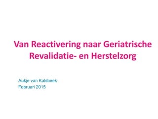 Van Reactivering naar Geriatrische
Revalidatie- en Herstelzorg
Aukje van Kalsbeek
Februari 2015
 
