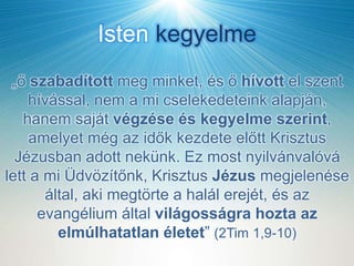 Isten kegyelme
„ő szabadított meg minket, és ő hívott el szent
hívással, nem a mi cselekedeteink alapján,
hanem saját végzése és kegyelme szerint,
amelyet még az idők kezdete előtt Krisztus
Jézusban adott nekünk. Ez most nyilvánvalóvá
lett a mi Üdvözítőnk, Krisztus Jézus megjelenése
által, aki megtörte a halál erejét, és az
evangélium által világosságra hozta az
elmúlhatatlan életet” (2Tim 1,9-10)
 
