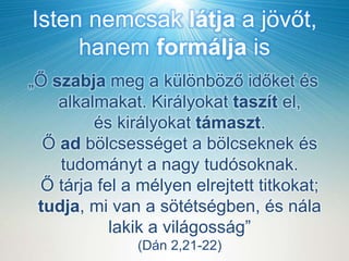 Isten nemcsak látja a jövőt,
hanem formálja is
„Ő szabja meg a különböző időket és
alkalmakat. Királyokat taszít el,
és királyokat támaszt.
Ő ad bölcsességet a bölcseknek és
tudományt a nagy tudósoknak.
Ő tárja fel a mélyen elrejtett titkokat;
tudja, mi van a sötétségben, és nála
lakik a világosság”
(Dán 2,21-22)
 
