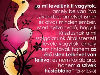 „a mi levelünk ti vagytok,
amely be van írva
szívünkbe, amelyet ismer
és olvas minden ember.
Mert nyilvánvaló, hogy ti
Krisztusnak a mi
szolgálatunk által szerzett
levele vagytok, amely
nem tintával, hanem az
élő Isten Lelkével van
felírva; és nem kőtáblára,
hanem a szívek
hústábláira” (2Kor 3,2-3)
 