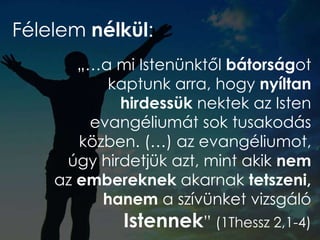 Félelem nélkül:
„…a mi Istenünktől bátorságot
kaptunk arra, hogy nyíltan
hirdessük nektek az Isten
evangéliumát sok tusakodás
közben. (…) az evangéliumot,
úgy hirdetjük azt, mint akik nem
az embereknek akarnak tetszeni,
hanem a szívünket vizsgáló
Istennek” (1Thessz 2,1-4)
 