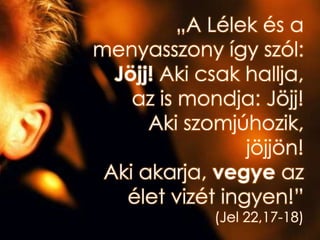 „A Lélek és a
menyasszony így szól:
Jöjj! Aki csak hallja,
az is mondja: Jöjj!
Aki szomjúhozik,
jöjjön!
Aki akarja, vegye az
élet vizét ingyen!”
(Jel 22,17-18)
 
