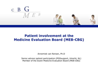 Patient involvement at the
Medicine Evaluation Board (MEB-CBG)
Annemiek van Rensen, Ph.D
Senior advisor patient participation (PGOsupport, Utrecht, NL)
Member of the Dutch Medicine Evaluation Board (MEB-CBG)
 