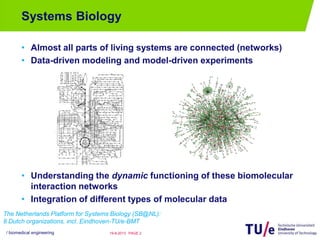 Systems Biology
• Almost all parts of living systems are connected (networks)
• Data-driven modeling and model-driven experiments
• Understanding the dynamic functioning of these biomolecular
interaction networks
• Integration of different types of molecular data
/ biomedical engineering PAGE 219-8-2013
The Netherlands Platform for Systems Biology (SB@NL):
8 Dutch organizations, incl. Eindhoven-TU/e-BMT
 