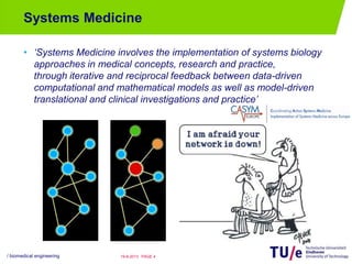 Systems Medicine
• ‘Systems Medicine involves the implementation of systems biology
approaches in medical concepts, research and practice,
through iterative and reciprocal feedback between data-driven
computational and mathematical models as well as model-driven
translational and clinical investigations and practice’
/ biomedical engineering PAGE 419-8-2013
 