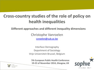 17-11-2014 pag. 1
Cross-country studies of the role of policy on
health inequalities
Different approaches and different inequality dimensions
Christophe Vanroelen
cvroelen@vub.ac.be
Interface Demography
Department of Sociology
Vrije Universiteit Brussel, Belgium
7th European Public Health Conference
19-22 of November 2014, Glasgow, UK
 
