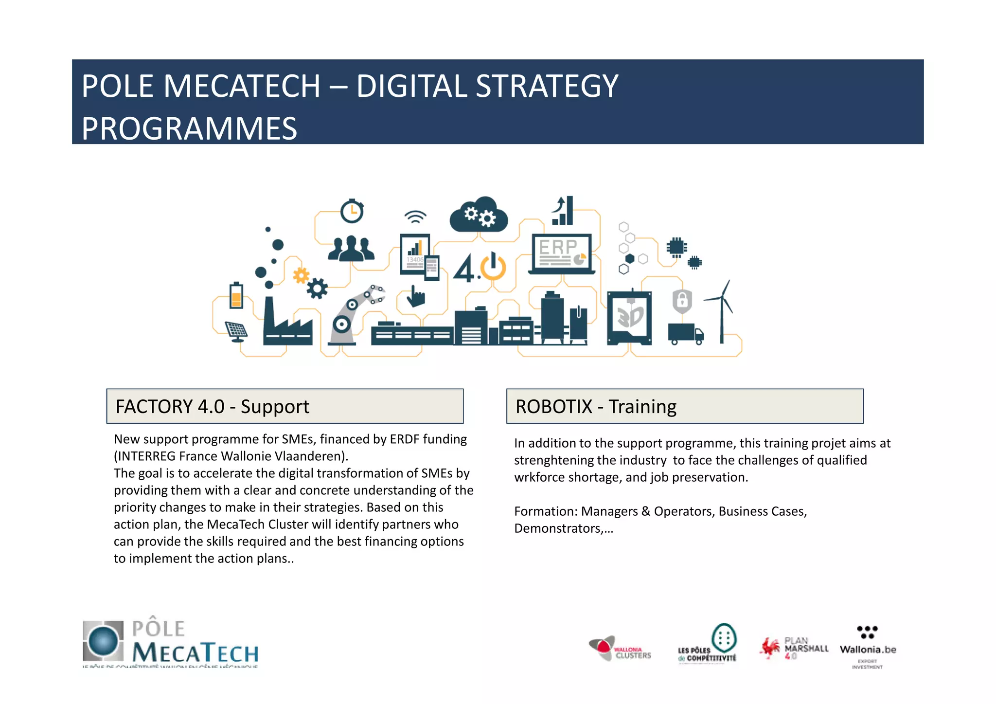 New support programme for SMEs, financed by ERDF funding
(INTERREG France Wallonie Vlaanderen).
The goal is to accelerate the digital transformation of SMEs by
providing them with a clear and concrete understanding of the
priority changes to make in their strategies. Based on this
action plan, the MecaTech Cluster will identify partners who
can provide the skills required and the best financing options
to implement the action plans..
FACTORY 4.0 - Support ROBOTIX - Training
In addition to the support programme, this training projet aims at
strenghtening the industry to face the challenges of qualified
wrkforce shortage, and job preservation.
Formation: Managers & Operators, Business Cases,
Demonstrators,…
POLE MECATECH – DIGITAL STRATEGY
PROGRAMMES
 