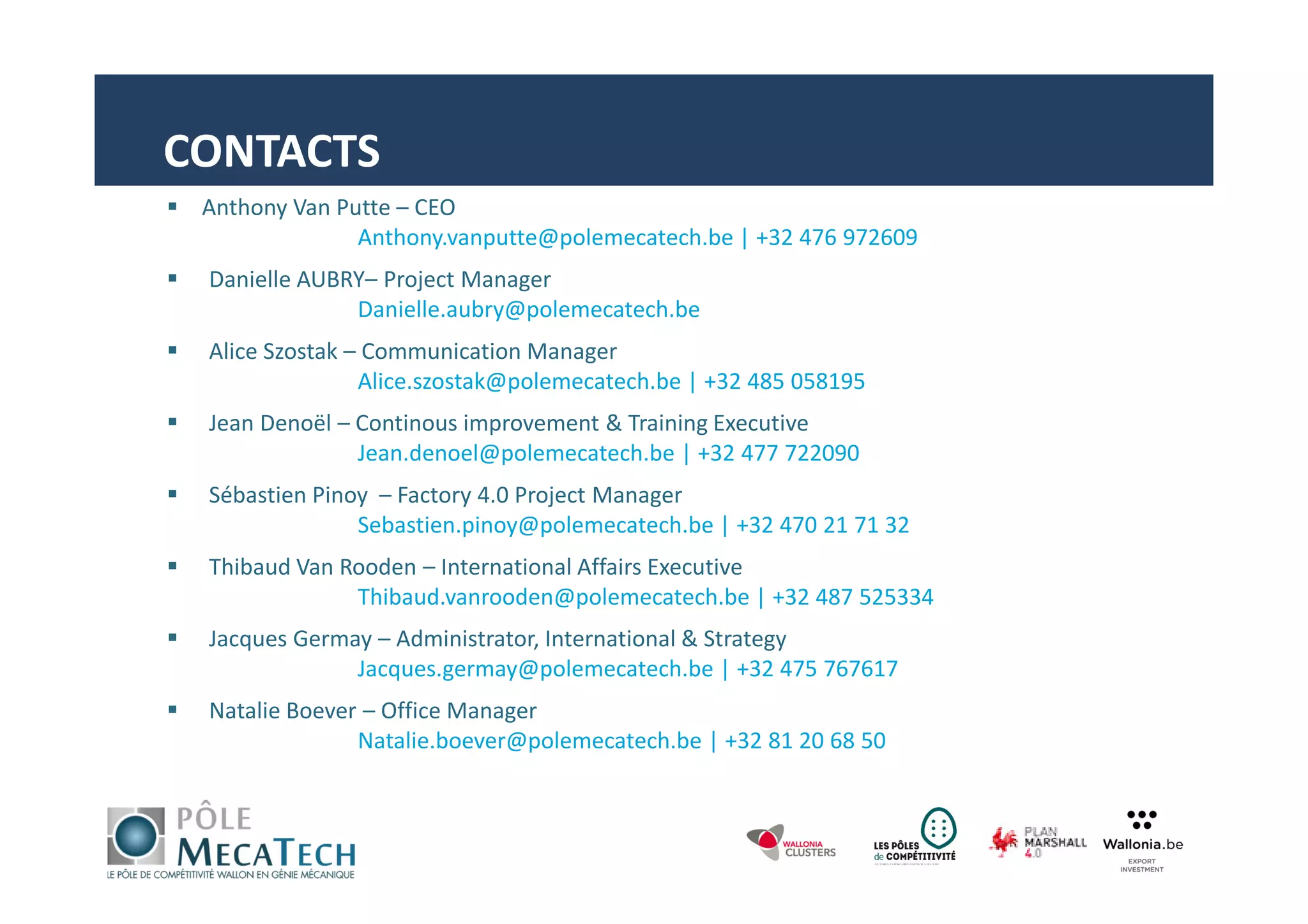 Anthony Van Putte – CEO
Anthony.vanputte@polemecatech.be | +32 476 972609
Danielle AUBRY– Project Manager
Danielle.aubry@polemecatech.be
Alice Szostak – Communication Manager
Alice.szostak@polemecatech.be | +32 485 058195
Jean Denoël – Continous improvement & Training Executive
Jean.denoel@polemecatech.be | +32 477 722090
Sébastien Pinoy – Factory 4.0 Project Manager
Sebastien.pinoy@polemecatech.be | +32 470 21 71 32
Thibaud Van Rooden – International Affairs Executive
Thibaud.vanrooden@polemecatech.be | +32 487 525334
Jacques Germay – Administrator, International & Strategy
Jacques.germay@polemecatech.be | +32 475 767617
Natalie Boever – Office Manager
Natalie.boever@polemecatech.be | +32 81 20 68 50
CONTACTS
 