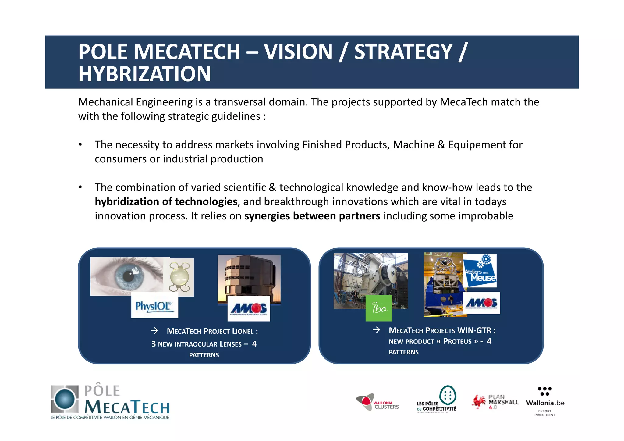 Mechanical Engineering is a transversal domain. The projects supported by MecaTech match the
with the following strategic guidelines :
• The necessity to address markets involving Finished Products, Machine & Equipement for
consumers or industrial production
• The combination of varied scientific & technological knowledge and know-how leads to the
hybridization of technologies, and breakthrough innovations which are vital in todays
innovation process. It relies on synergies between partners including some improbable
MECATECH PROJECT LIONEL :
3 NEW INTRAOCULAR LENSES – 4
PATTERNS
MECATECH PROJECTS WIN-GTR :
NEW PRODUCT « PROTEUS » - 4
PATTERNS
POLE MECATECH – VISION / STRATEGY /
HYBRIZATION
 