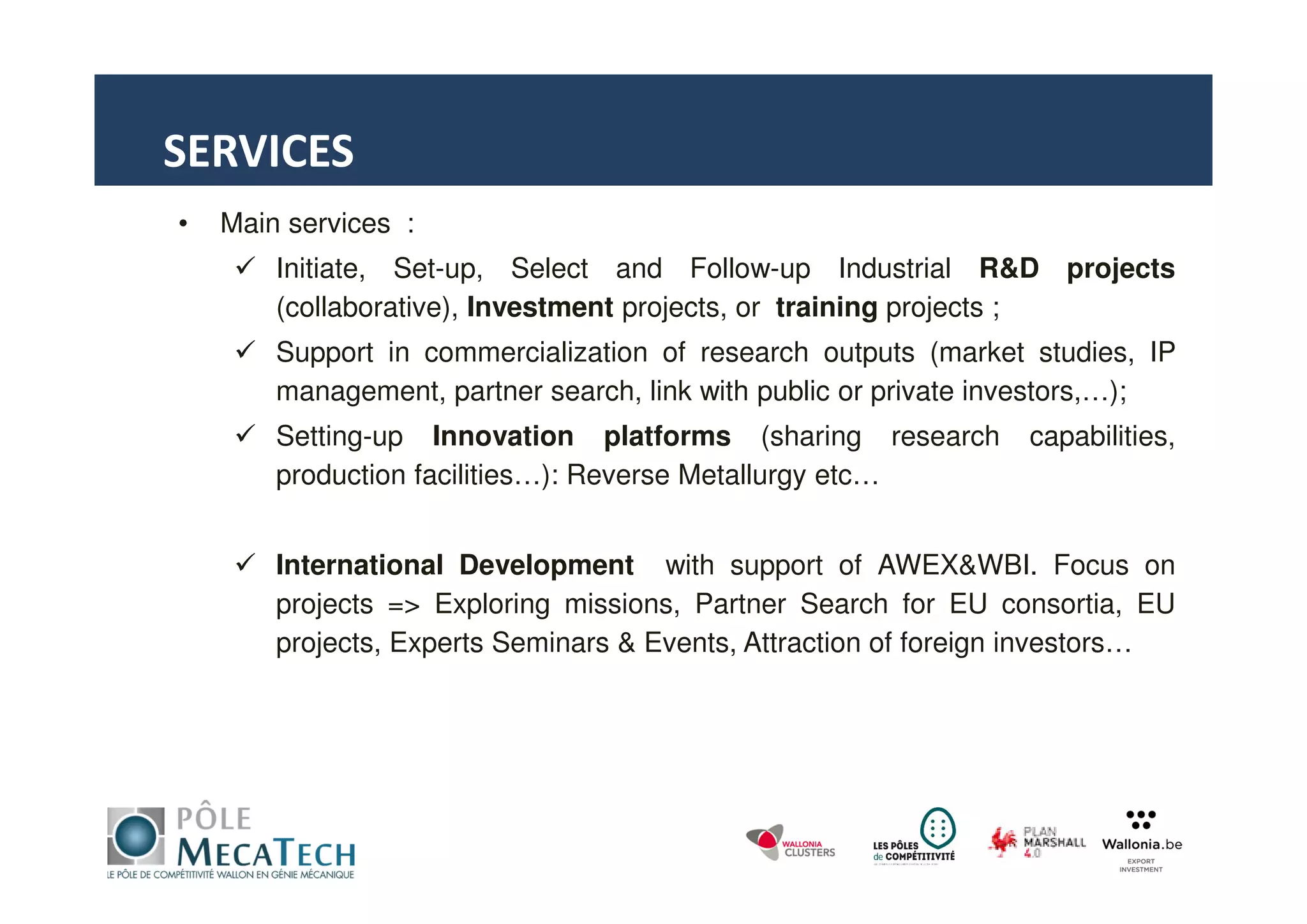• Main services :
Initiate, Set-up, Select and Follow-up Industrial R&D projects
(collaborative), Investment projects, or training projects ;
Support in commercialization of research outputs (market studies, IP
management, partner search, link with public or private investors,…);
Setting-up Innovation platforms (sharing research capabilities,
production facilities…): Reverse Metallurgy etc…
International Development with support of AWEX&WBI. Focus on
projects => Exploring missions, Partner Search for EU consortia, EU
projects, Experts Seminars & Events, Attraction of foreign investors…
SERVICES
 