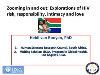 Heidi van Rooyen, PhD
1.1. Human Sciences Research Council, South Africa.Human Sciences Research Council, South Africa.
2.2. Visiting Scholar: UCLA, Program in Global Health,Visiting Scholar: UCLA, Program in Global Health,
Los Angeles, USA.Los Angeles, USA.
Zooming in and out: Explorations of HIV
risk, responsibility, intimacy and love
 