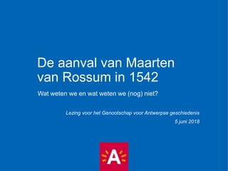 De aanval van Maarten
van Rossum in 1542
Wat weten we en wat weten we (nog) niet?
Lezing voor het Genootschap voor Antwerpse geschiedenis
5 juni 2018
 