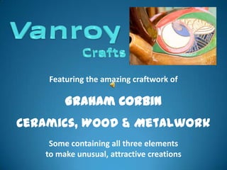 Featuring the amazing craftwork of

        Graham Corbin
Ceramics, Wood & Metalwork
    Some containing all three elements
   to make unusual, attractive creations
 