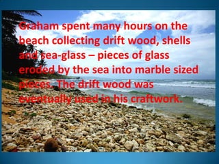 Graham spent many hours on the
beach collecting drift wood, shells
and sea-glass – pieces of glass
eroded by the sea into marble sized
pieces. The drift wood was
eventually used in his craftwork.
 