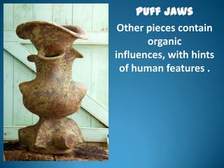 Puff Jaws
 Other pieces contain
       organic
influences, with hints
 of human features .
 