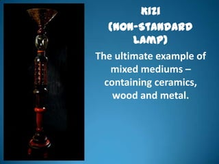 Kizi
   (Non-Standard
        Lamp)
The ultimate example of
   mixed mediums –
  containing ceramics,
    wood and metal.
 