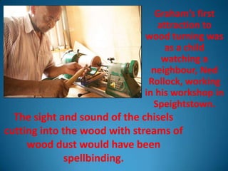 Graham’s first
                                attraction to
                             wood turning was
                                  as a child
                                 watching a
                               neighbour, Ned
                              Rollock, working
                             in his workshop in
                               Speightstown.
  The sight and sound of the chisels
cutting into the wood with streams of
     wood dust would have been
              spellbinding.
 