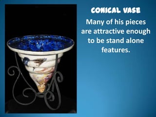 Conical Vase
 Many of his pieces
are attractive enough
  to be stand alone
       features.
 