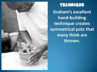 Technique
 Graham’s excellent
    hand-building
  technique creates
symmetrical pots that
   many think are
       thrown.
 