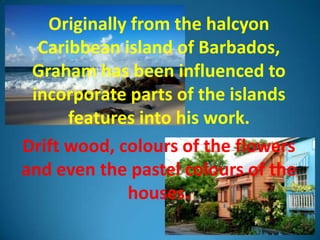 Originally from the halcyon
  Caribbean island of Barbados,
 Graham has been influenced to
 incorporate parts of the islands
      features into his work.
Drift wood, colours of the flowers
and even the pastel colours of the
             houses.
 