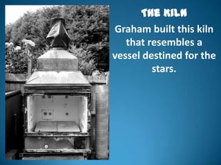 The Kiln
Graham built this kiln
   that resembles a
vessel destined for the
         stars.
 