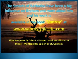 The sunsets of Barbados have been a big
influence on Graham and more about him
             and his work is
    available in the book ‘Vanroy’ at
       www.vanroy.yolasite.com

  ݺߣshow Created By Ev Beard – Inscapes , email: evart@live.co.uk
        Music – Montego Bay Spleen by St. Germain
 