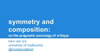 symmetry and
composition:
on the pragmatic sociology of critique
luke van ryn
university of melbourne
@myspaceghost

 