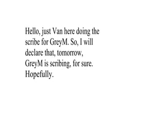 Hello, just Van here doing the 
scribe for GreyM. So, I will 
declare that, tomorrow, 
GreyM is scribing, for sure. 
Hopefully.