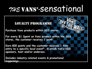 THE VANS’-sensational
Loyalty Programme
Purchase Vans products within SDS stores
For every $1 Spent on Vans product within the SDS
stores, the customer receives 1 point.
Earn 800 points and the customer receives 1 free
entry to a specific local event*, in which Van’s/SDS
sponsors, host and/or endorses.
Includes industry related events & promotional
happenings…