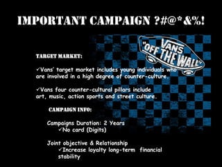 Important Campaign ?#@*&%!
Target Market:
Vans’ target market includes young individuals who
are involved in a high degree of counter-culture.
Vans four counter-cultural pillars include
art, music, action sports and street culture.
Campaign Inf0:
Campaigns Duration: 2 Years
No card (Digits)
Joint objective & Relationship
Increase loyalty long-term financial
stability