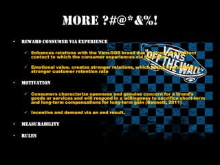 More ?#@*&%!
• Reward consumer via Experience
Enhances relations with the Vans/SDS brand due to direct and indirect
contact to which the consumer experiences via the event
Emotional value. creates stronger relations, which assist in providing a
stronger customer retention rate
• Motivation
Consumers characterize openness and genuine concern for a brand’s
goods or services and will respond in a willingness to sacrifice short-term
and long-term compensations for long-term gain (Bennett, 2011)
Incentive and demand via an end result.
• Measurability
• Rules