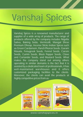 www.vanshajspices.in
Vanshaj Spices is a renowned manufacturer and
supplier of a wide array of products. The range of
products offered by the company includes Nigella
Sativa, Baking Soda, Vermicelli, Mangal Shree
Premium Dhoop, Incense Sticks Indian Spices such
as Green Cardamom, Panch Phoron Seeds, Garam
Masala, Fenugreek Seeds, Fennel Seeds, Carom
Seeds, Cumin Seeds, Black Pepper Seeds, Clove
and Coriander Seeds, and Mustard Seeds. What
makes the company stand out among others
operating in similar domains is the fact that it is
assisted by a dedicated team of professionals, it has
well-maintained warehouses and it offers
customized packaging facilities to the clients.
Moreover, the clients can avail the products at
highly competitive prices from us.
Vanshaj SpicesVanshaj SpicesVanshaj SpicesVanshaj Spices
 