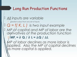 Long Run Production Functions
 All inputs are variable
 greatest output from any set of inputs
 Q = f( K, L ) is two input example
 MP of capital and MP of labor are the
derivatives of the production function
 MPL = ∂ Q / ∂ L = ∆Q / ∆L
 MP of labor declines as more labor is
applied. Also the MP of capital declines
as more capital is applied.
 