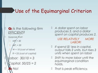 Use of the Equimarginal Criterion
 Q: Is the following firm
EFFICIENT?
 Suppose that:
 MPL = 30
 MPK = 50
 W = 10 (cost of labor)
 R = 25 (cost of capital)
 Labor: 30/10 = 3
 Capital: 50/25 = 2
 A: No!
 A dollar spent on labor
produces 3, and a dollar
spent on capital produces 2.
USE RELATIVELY MORE
LABOR!
 If spend $1 less in capital,
output falls 2 units, but rises 3
units when spent on labor
 Shift to more labor until the
equimarginal condition
holds.
 That is peak efficiency.
 