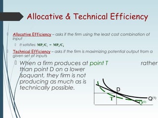 Allocative & Technical Efficiency
 Allocative Efficiency – asks if the firm using the least cost combination of
input
 It satisfies: MPL/CL = MPK/CK
 Technical Efficiency – asks if the firm is maximizing potential output from a
given set of inputs
 When a firm produces at point T rather
than point D on a lower
isoquant, they firm is not
producing as much as is
technically possible.
Q(1)
D
Q(0)
T
 