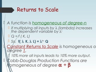 Returns to Scale
 A function is homogeneous of degree-n
 if multiplying all inputs by λ (lambda) increases
the dependent variable by λn
 Q = f ( K, L)
 So, f( λ K, λ L) = λn•
Q
 Constant Returns to Scale is homogeneous o
degree 1.
 10% more all inputs leads to 10% more output.
 Cobb-Douglas Production Functions are
homogeneous of degree α + β
 