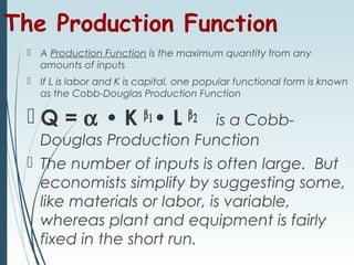 The Production Function
 A Production Function is the maximum quantity from any
amounts of inputs
 If L is labor and K is capital, one popular functional form is known
as the Cobb-Douglas Production Function
 Q = α • K β1• L β2 is a Cobb-
Douglas Production Function
 The number of inputs is often large. But
economists simplify by suggesting some,
like materials or labor, is variable,
whereas plant and equipment is fairly
fixed in the short run.
 