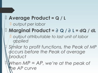  Average Product = Q / L
 output per labor
 Marginal Product = ∂ Q / ∂ L = dQ / dL
 output attributable to last unit of labor
applied
 Similar to profit functions, the Peak of MP
occurs before the Peak of average
product
 When MP = AP, we’re at the peak of
the AP curve
 