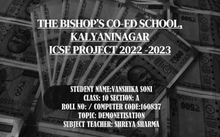 THE BISHOP’S CO-ED SCHOOL,
KALYANINAGAR
ICSE PROJECT 2022 -2023
STUDENT NAME:VANSHIKA SONI
CLASS: 10 SECTION: A
ROLL NO: / COMPUTER CODE:160837
TOPIC: DEMONETISATION
SUBJECT TEACHER: SHREYA SHARMA
 