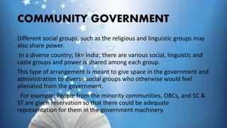 COMMUNITY GOVERNMENT
Different social groups, such as the religious and linguistic groups may
also share power.
In a diverse country; like India; there are various social, linguistic and
caste groups and power is shared among each group.
This type of arrangement is meant to give space in the government and
administration to diverse social groups who otherwise would feel
alienated from the government.
For example: People from the minority communities, OBCs, and SC &
ST are given reservation so that there could be adequate
representation for them in the government machinery.
 