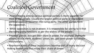 Coalition Government.
• Power sharing among various political parties is more apparent for
most of the people. Usually the largest political party or the largest
political coalition becomes the ruling party. The other parties form
the opposition.
• While opposition is not in power, it is responsible for seeing to it that
the ruling party functions as per the wishes of the people.
• Pressure groups also get their share in power. For example; the trade
unions, ASSOCHAM, students’ union, etc. get some power by certain
mechanisms.
• Representatives of these associations become part of many decision
making bodies and thus enjoy their share of power.
 
