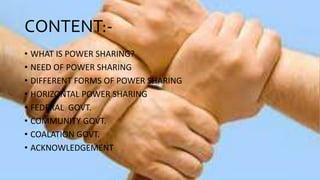CONTENT:-
• WHAT IS POWER SHARING?
• NEED OF POWER SHARING
• DIFFERENT FORMS OF POWER SHARING
• HORIZONTAL POWER SHARING
• FEDERAL GOVT.
• COMMUNITY GOVT.
• COALATION GOVT.
• ACKNOWLEDGEMENT
 