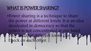WHAT IS POWER SHARING?
•Power sharing is a technique to share
the power at different levels. It is an idea
inculcated in democracy so that the
power is not concentrated at one hand
only and that different forms can keep a
check on each other.
 