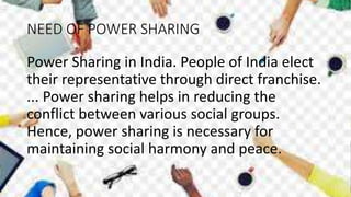 NEED OF POWER SHARING
Power Sharing in India. People of India elect
their representative through direct franchise.
... Power sharing helps in reducing the
conflict between various social groups.
Hence, power sharing is necessary for
maintaining social harmony and peace.
 