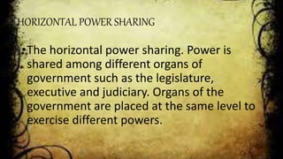 HORIZONTAL POWER SHARING
•The horizontal power sharing. Power is
shared among different organs of
government such as the legislature,
executive and judiciary. Organs of the
government are placed at the same level to
exercise different powers.
 