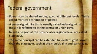 Federal government
• Powers can be shared among govt. at different levels . This is
called vertical distribution of power.
• A general govt. like this is usually called federal govt. in
India,it is referred to as the central or union govt.
• In India he govt.at the provincial or regional level are called
state govt.
• The same principal can be extended to levels of govt. lower
than the state govt. such at the municipality and panchayat.
 
